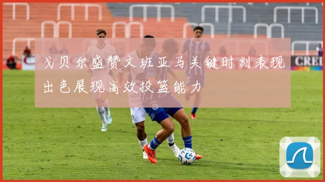戈贝尔盛赞文班亚马关键时刻表现出色展现高效投篮能力