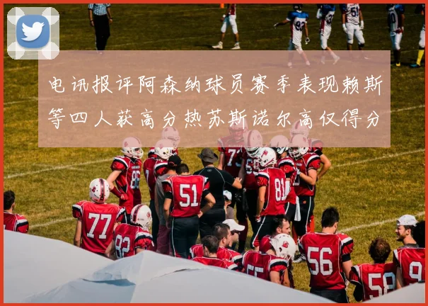 电讯报评阿森纳球员赛季表现赖斯等四人获高分热苏斯诺尔高仅得分