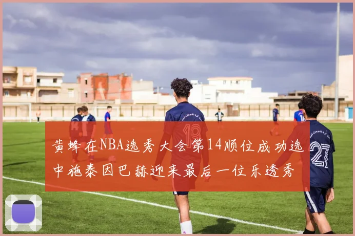 黄蜂在NBA选秀大会第14顺位成功选中施泰因巴赫迎来最后一位乐透秀