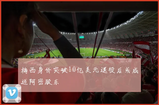 梅西身价突破10亿美元退役后或成迈阿密股东