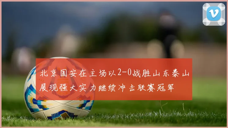 北京国安在主场以2-0战胜山东泰山展现强大实力继续冲击联赛冠军