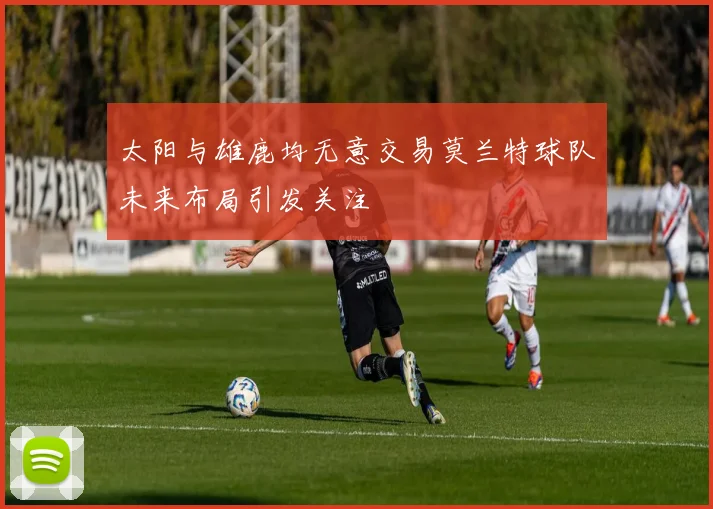 太阳与雄鹿均无意交易莫兰特球队未来布局引发关注