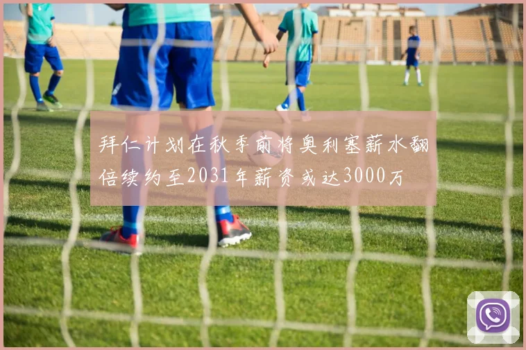拜仁计划在秋季前将奥利塞薪水翻倍续约至2031年薪资或达3000万