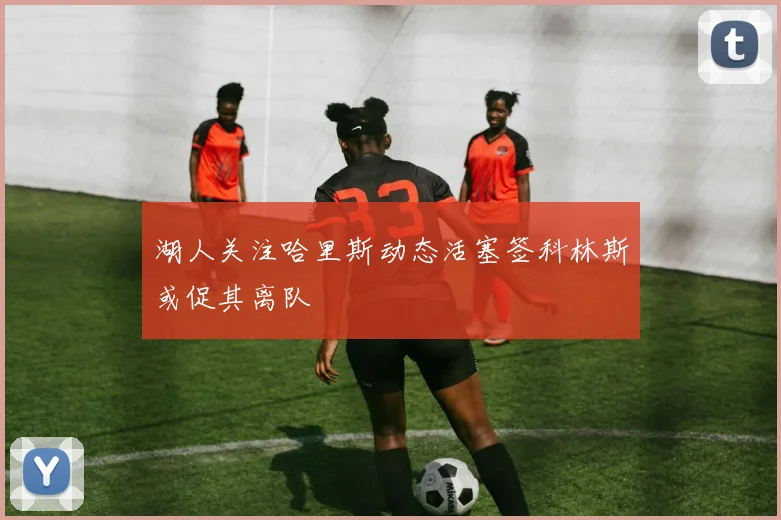 湖人关注哈里斯动态活塞签科林斯或促其离队