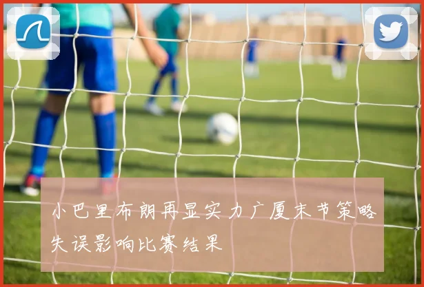 小巴里布朗再显实力广厦末节策略失误影响比赛结果