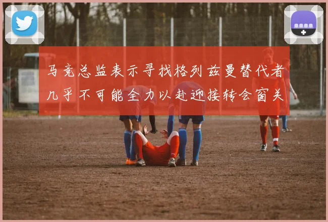 马竞总监表示寻找格列兹曼替代者几乎不可能全力以赴迎接转会窗关闭