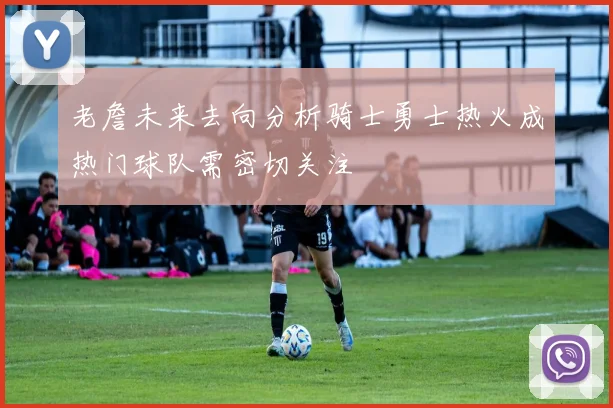 老詹未来去向分析骑士勇士热火成热门球队需密切关注