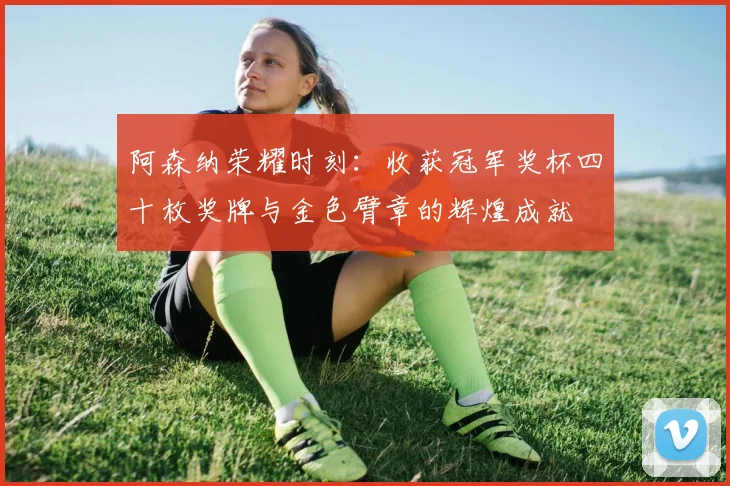 阿森纳荣耀时刻：收获冠军奖杯四十枚奖牌与金色臂章的辉煌成就