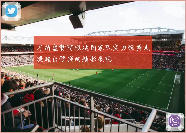 万纳盛赞阿根廷国家队实力强调表现超出预期的精彩表现